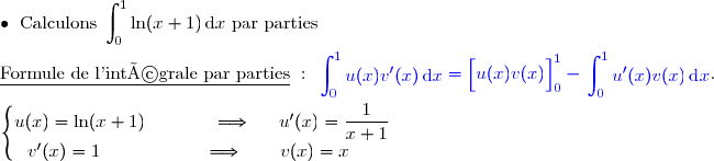 \bullet{\white{x}}\text{Calculons }\displaystyle\int_0^1\ln(x+1)\,\text{d}x\text{ par parties}  \\\\\underline{\text{Formule de l'intégrale par parties}}\ :\ {\blue{\begin{aligned}\int\nolimits_{0}^{1}  u(x)v'(x)\,\text d x\end{aligned}=\left[\overset{}{u(x)v(x)}\right]\limits_{0}^{1}-\begin{aligned}\int\nolimits_{0}^{1} u'(x)v(x)\,\text d x\end{aligned}}}.  \\\\\left\lbrace\begin{matrix}u(x)=\ln (x+1)\phantom{wwwww}\Longrightarrow\phantom{ww}u'(x)=\dfrac{1}{x+1}\\v'(x)=1\phantom{wwwwwwwv}\Longrightarrow\quad\quad v(x)=x\phantom{ww}\end{matrix}\right.